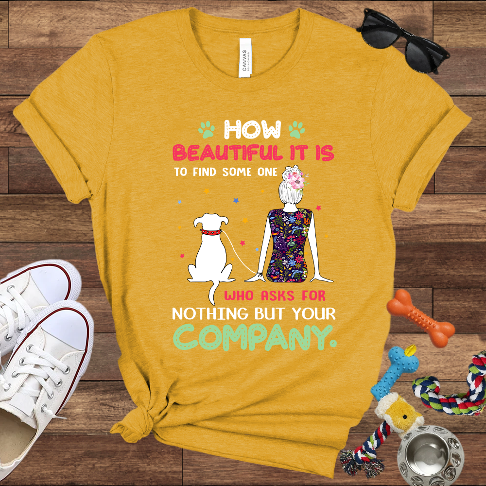 How Beautiful It Is To Find A Dog Who Asks For Nothing But Your Company - Bella Canvas TShirt - Gift for Dog Mom