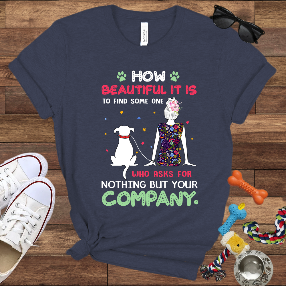 How Beautiful It Is To Find A Dog Who Asks For Nothing But Your Company - Bella Canvas TShirt - Gift for Dog Mom
