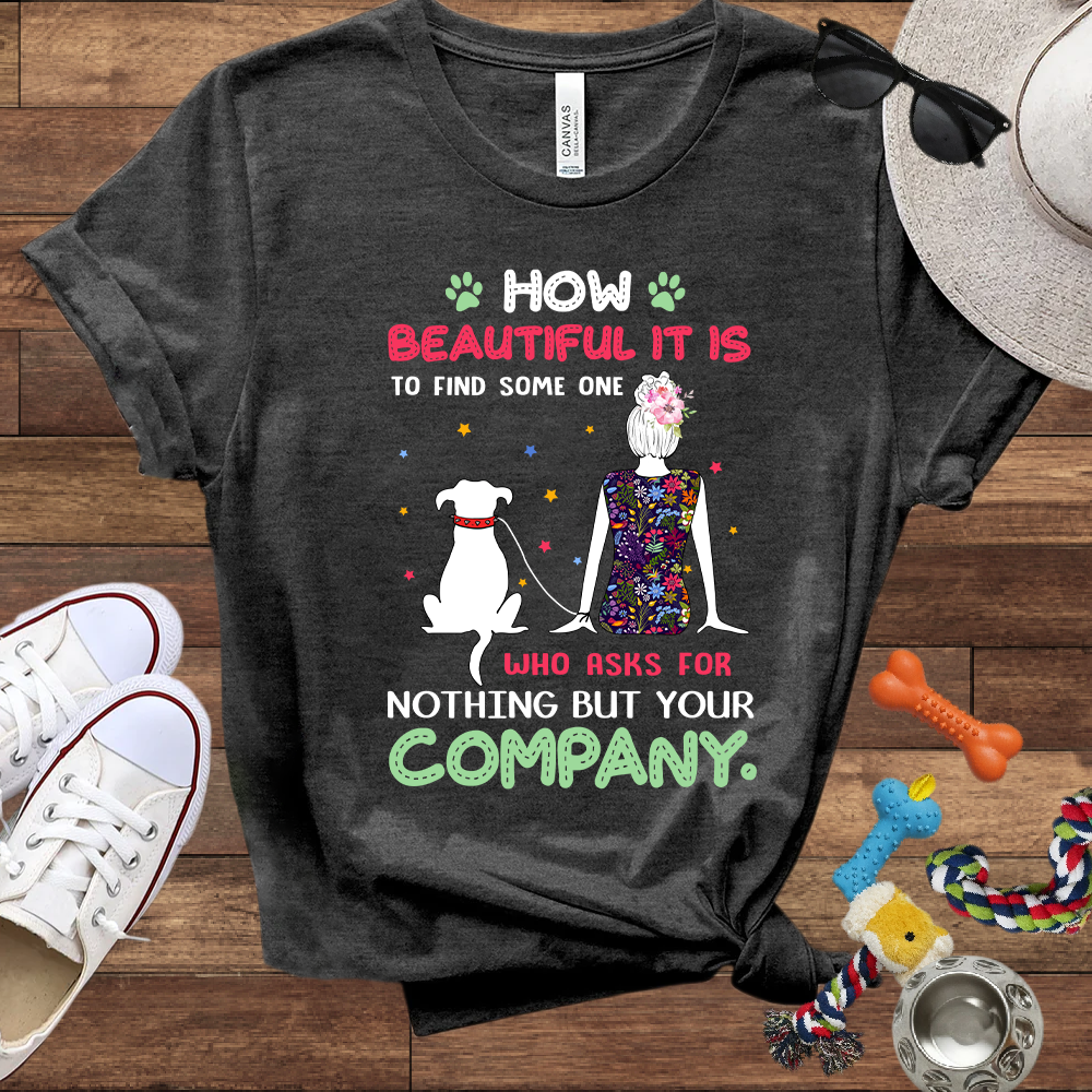 How Beautiful It Is To Find A Dog Who Asks For Nothing But Your Company - Bella Canvas TShirt - Gift for Dog Mom
