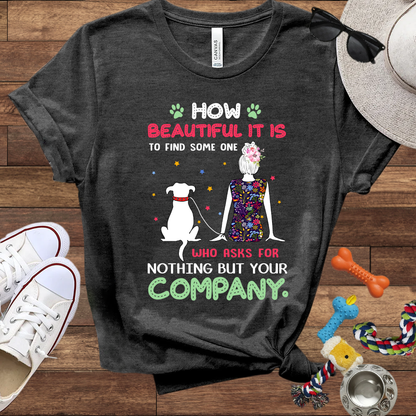 How Beautiful It Is To Find A Dog Who Asks For Nothing But Your Company - Bella Canvas TShirt - Gift for Dog Mom