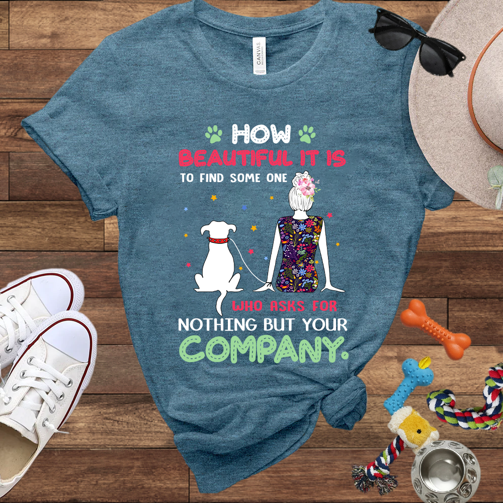 How Beautiful It Is To Find A Dog Who Asks For Nothing But Your Company - Bella Canvas TShirt - Gift for Dog Mom