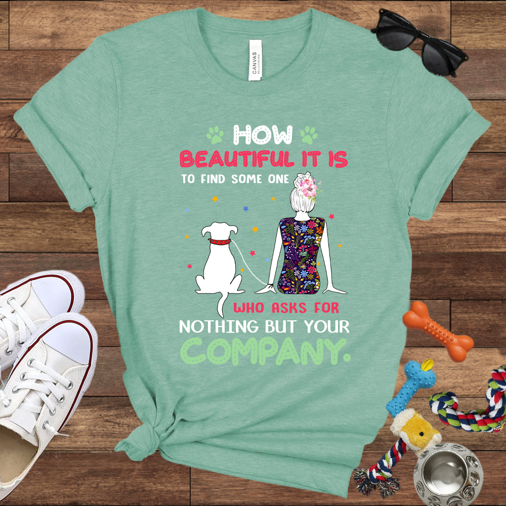How Beautiful It Is To Find A Dog Who Asks For Nothing But Your Company - Bella Canvas TShirt - Gift for Dog Mom